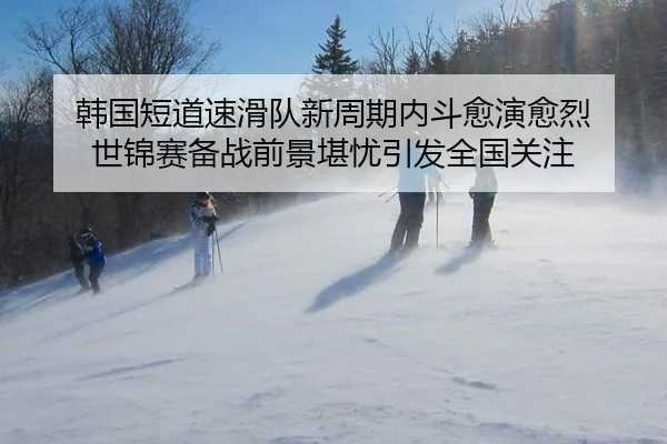 韩国短道速滑队新周期内斗愈演愈烈 世锦赛备战前景堪忧引发全国关注